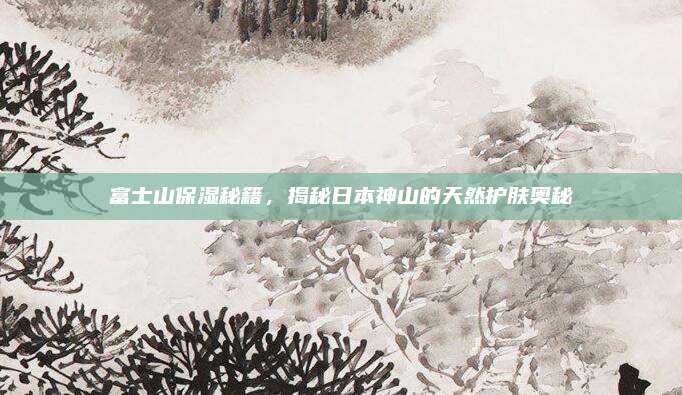 富士山保湿秘籍,揭秘日本神山的天然护肤奥秘