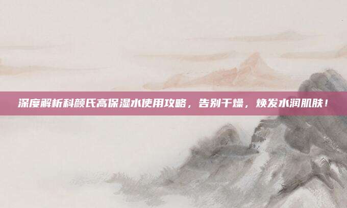 深度解析科颜氏高保湿水使用攻略，告别干燥，焕发水润肌肤！