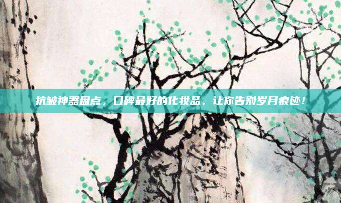 抗皱神器盘点，口碑最好的化妆品，让你告别岁月痕迹！