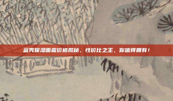 蓝秀保湿面霜价格揭秘,性价比之王,你值得拥有!