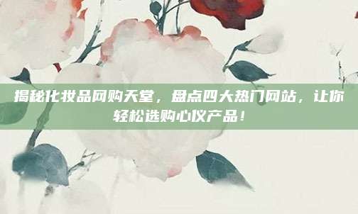 揭秘化妆品网购天堂，盘点四大热门网站，让你轻松选购心仪产品！