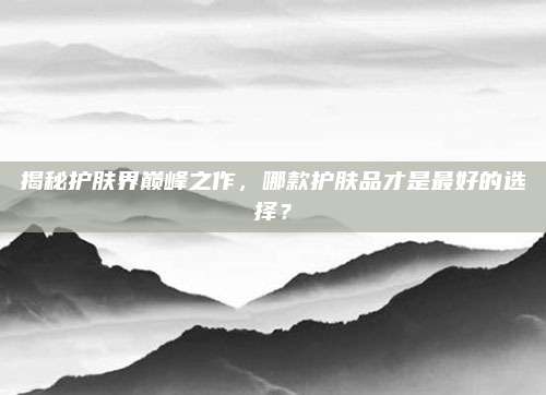 揭秘护肤界巅峰之作，哪款护肤品才是最好的选择？
