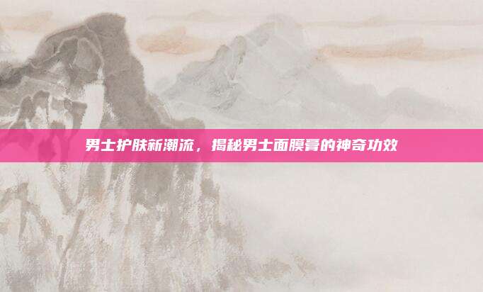 男士护肤新潮流,揭秘男士面膜膏的神奇功效
