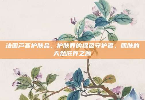 法国芦荟护肤品,护肤界的绿色守护者,肌肤的天然滋养之源