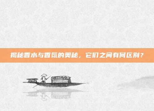 揭秘香水与香氛的奥秘,它们之间有何区别?