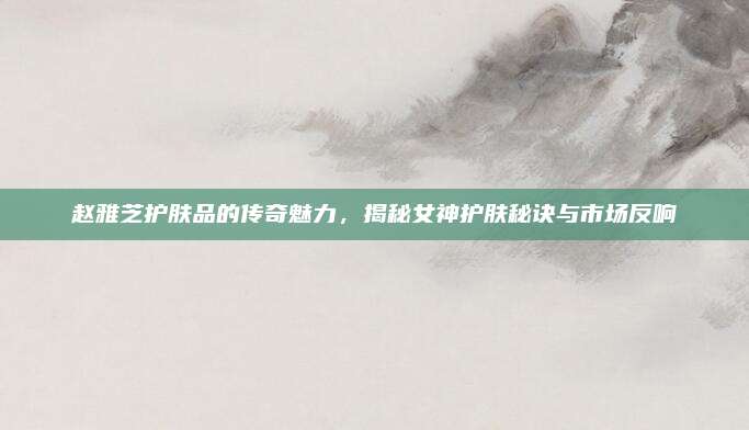赵雅芝护肤品的传奇魅力，揭秘女神护肤秘诀与市场反响