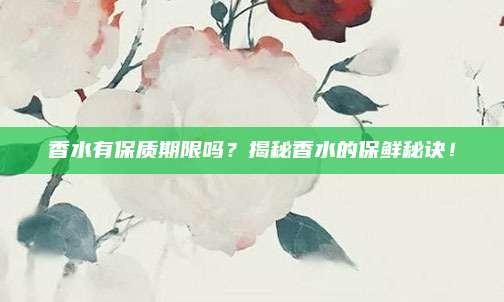 香水有保质期限吗?揭秘香水的保鲜秘诀!