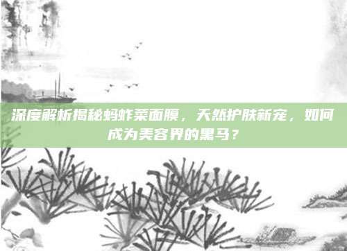 深度解析揭秘蚂蚱菜面膜,天然护肤新宠,如何成为美容界的黑马?