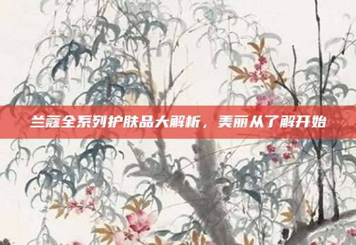 兰蔻全系列护肤品大解析,美丽从了解开始
