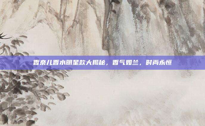 香奈儿香水明星款大揭秘,香气如兰,时尚永恒
