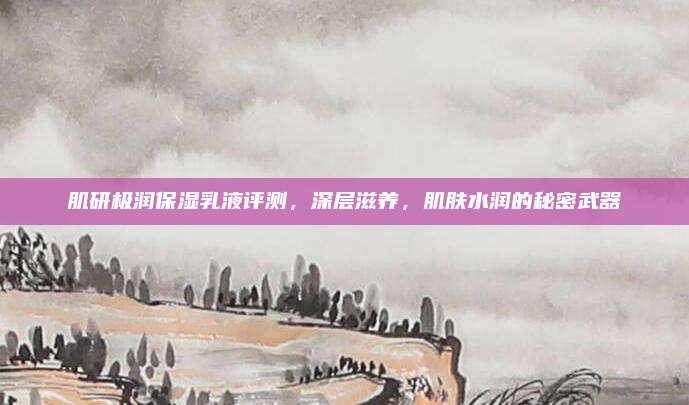 肌研极润保湿乳液评测,深层滋养,肌肤水润的秘密武器