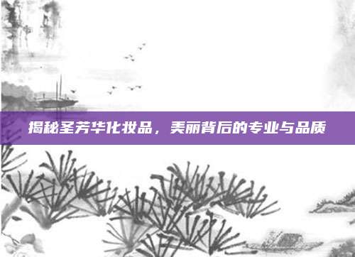 揭秘圣芳华化妆品,美丽背后的专业与品质