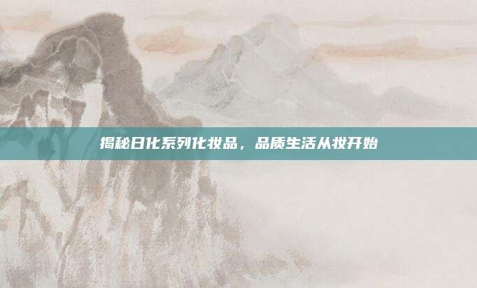 揭秘日化系列化妆品，品质生活从妆开始