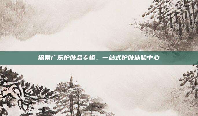 探索广东护肤品专柜,一站式护肤体验中心