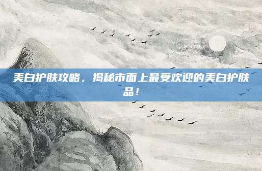 美白护肤攻略,揭秘市面上最受欢迎的美白护肤品!