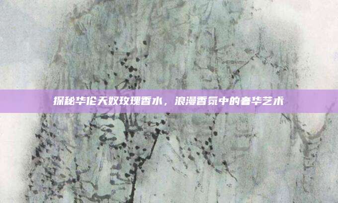 探秘华伦天奴玫瑰香水，浪漫香氛中的奢华艺术