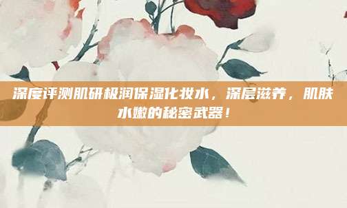 深度评测肌研极润保湿化妆水,深层滋养,肌肤水嫩的秘密武器!