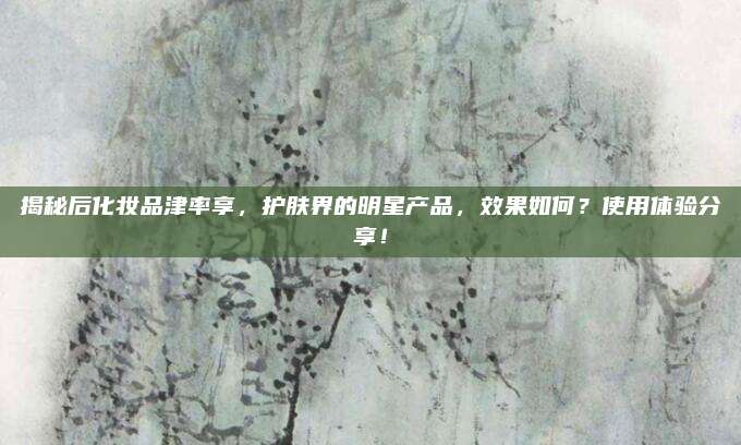 揭秘后化妆品津率享，护肤界的明星产品，效果如何？使用体验分享！