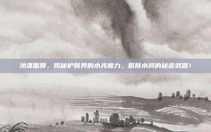 沁漾面膜，揭秘护肤界的水光魔力，肌肤水润的秘密武器！