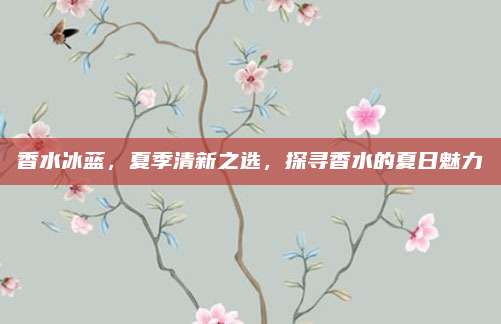香水冰蓝，夏季清新之选，探寻香水的夏日魅力
