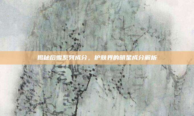 揭秘后雪系列成分,护肤界的明星成分解析
