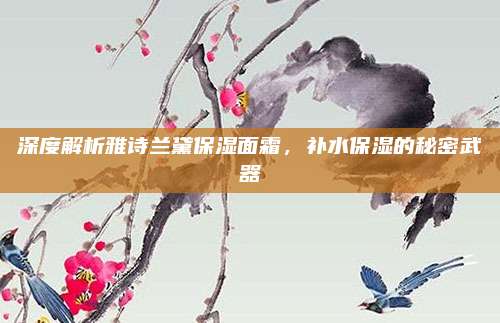 深度解析雅诗兰黛保湿面霜,补水保湿的秘密武器