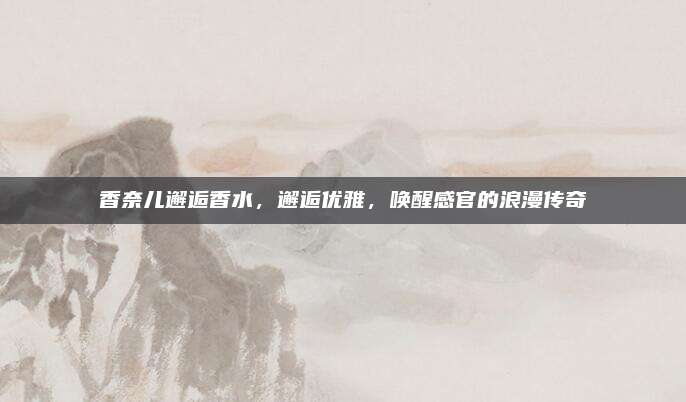 香奈儿邂逅香水，邂逅优雅，唤醒感官的浪漫传奇