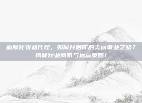 面膜化妆品代理，如何开启你的美丽事业之路？揭秘行业商机与运营策略！