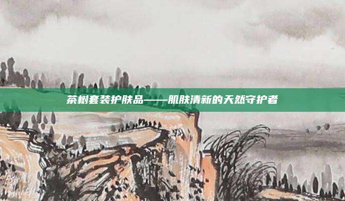 茶树套装护肤品——肌肤清新的天然守护者