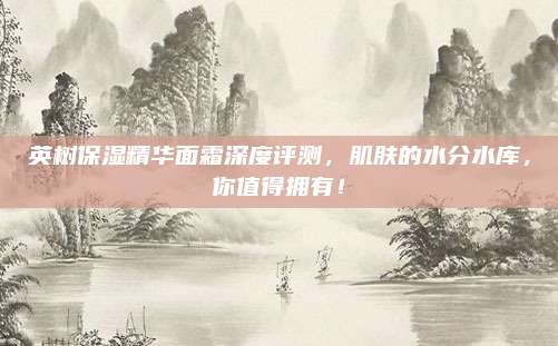 英树保湿精华面霜深度评测,肌肤的水分水库,你值得拥有!