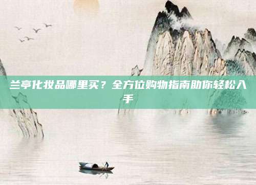 兰亭化妆品哪里买?全方位购物指南助你轻松入手