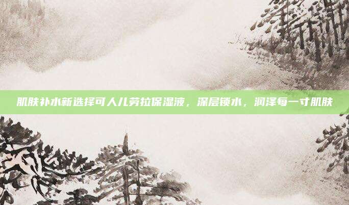 肌肤补水新选择可人儿劳拉保湿液，深层锁水，润泽每一寸肌肤