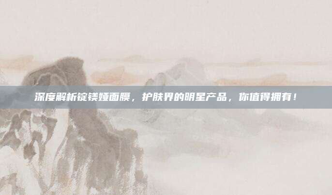 深度解析锭镁娅面膜,护肤界的明星产品,你值得拥有!
