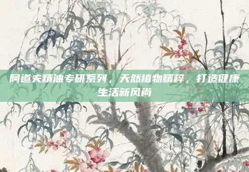 阿道夫精油专研系列,天然植物精粹,打造健康生活新风尚