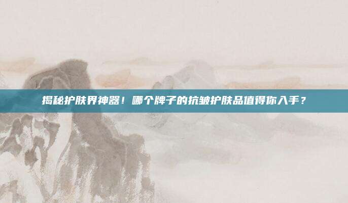 揭秘护肤界神器!哪个牌子的抗皱护肤品值得你入手?