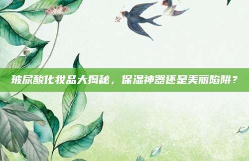 玻尿酸化妆品大揭秘,保湿神器还是美丽陷阱?