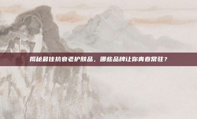 揭秘最佳抗衰老护肤品,哪些品牌让你青春常驻?
