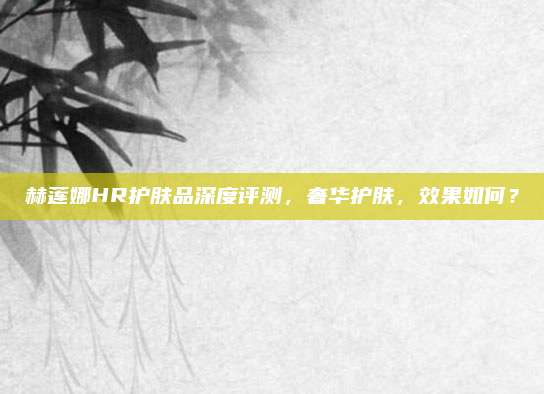赫莲娜HR护肤品深度评测,奢华护肤,效果如何?