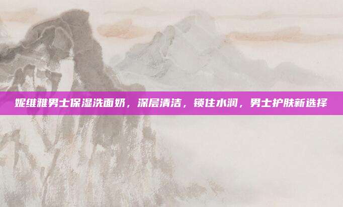 妮维雅男士保湿洗面奶，深层清洁，锁住水润，男士护肤新选择