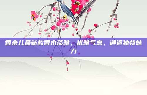 香奈儿最新款香水淡雅,优雅气息,邂逅独特魅力