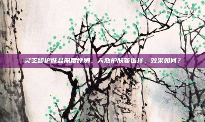 灵芝臻护肤品深度评测,天然护肤新选择,效果如何?