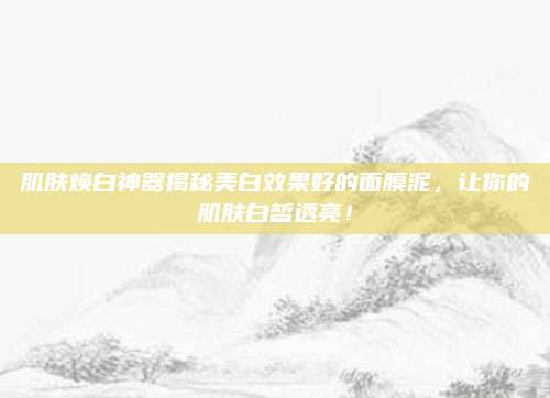 肌肤焕白神器揭秘美白效果好的面膜泥,让你的肌肤白皙透亮!