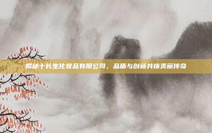 揭秘十长生化妆品有限公司，品质与创新共铸美丽传奇