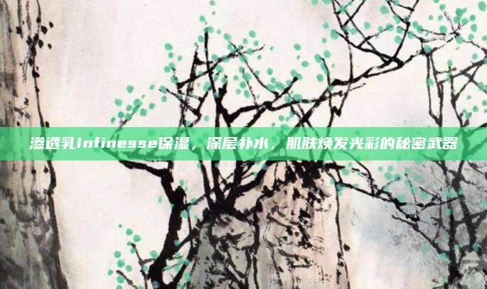 渗透乳Infinesse保湿，深层补水，肌肤焕发光彩的秘密武器