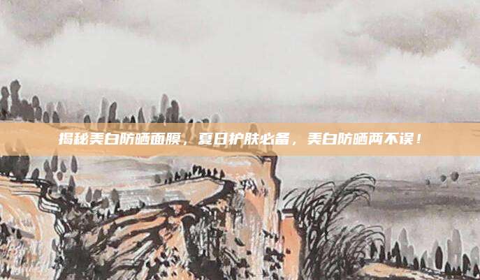 揭秘美白防晒面膜，夏日护肤必备，美白防晒两不误！