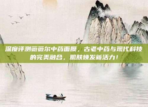 深度评测薇薇尔中药面膜,古老中药与现代科技的完美融合,肌肤焕发新活力!