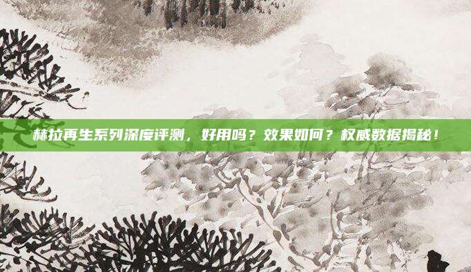 赫拉再生系列深度评测,好用吗?效果如何?权威数据揭秘!