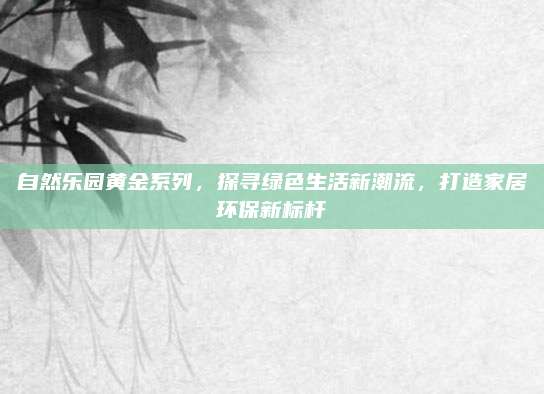 自然乐园黄金系列,探寻绿色生活新潮流,打造家居环保新标杆