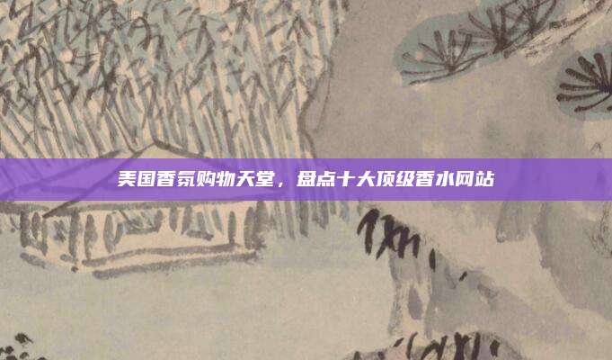 美国香氛购物天堂,盘点十大顶级香水网站