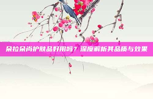 朵拉朵尚护肤品好用吗?深度解析其品质与效果